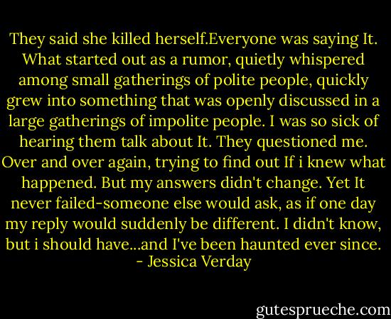 They said she killed herself.Everyone was saying It. What started out as a rumor, quietly whispered among small gatherings of polite people, quickly grew into something that was openly discussed in a large gatherings of impolite people. I was so sick of hearing them talk about It. They questioned me. Over and over again, trying to find out If i knew what happened. But my answers didn't change. Yet It never failed-someone else would ask, as if one day my reply would suddenly be different. I didn't know, but i should have...and I've been haunted ever since. - Jessica Verday