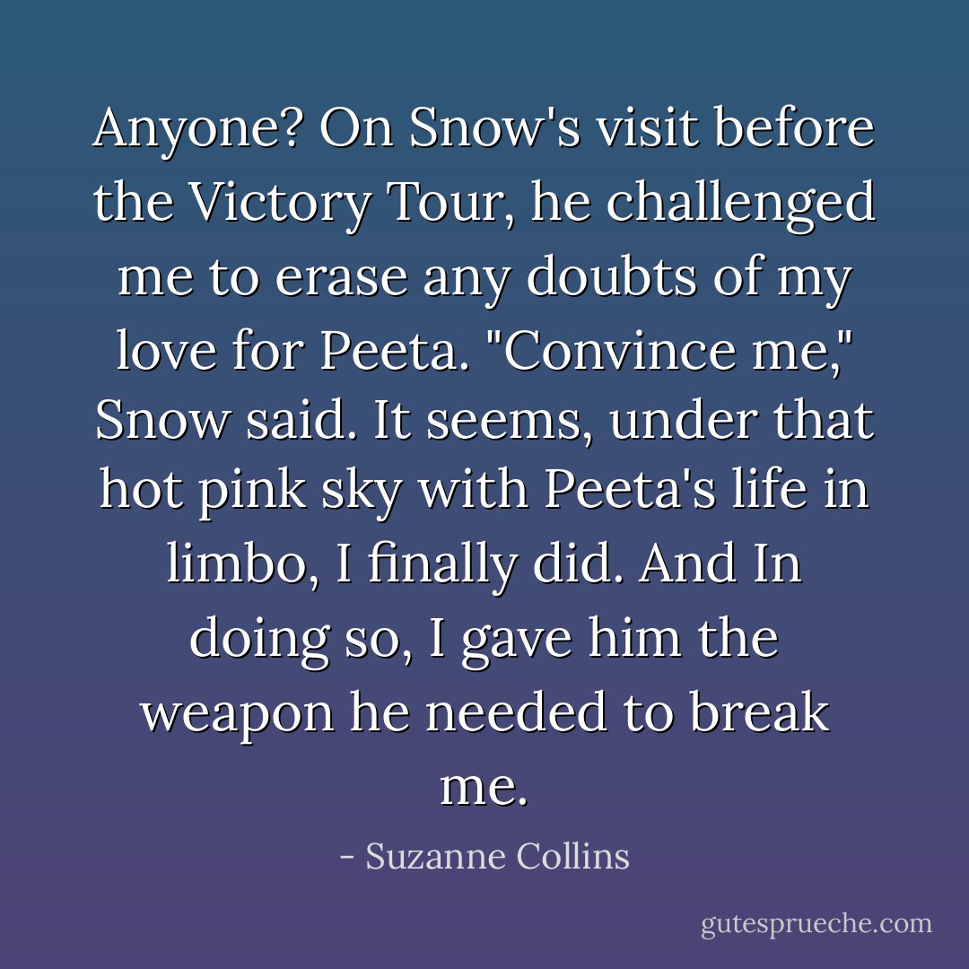 Anyone? On Snow's visit before the Victory Tour, he challenged me to erase any doubts of my love for Peeta. "Convince me," Snow said. It seems, under that hot pink sky with Peeta's life in limbo, I finally did. And In doing so, I gave him the weapon he needed to break me. - Suzanne Collins