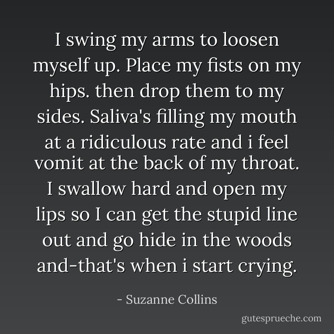 I swing my arms to loosen myself up. Place my fists on my hips. then drop them to my sides. Saliva's filling my mouth at a ridiculous rate and i feel vomit at the back of my throat. I swallow hard and open my lips so I can get the stupid line out and go hide in the woods and-that's when i start crying. - Suzanne Collins