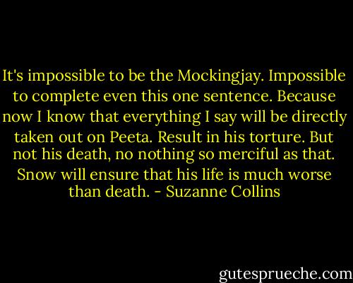 It's impossible to be the Mockingjay. Impossible to complete even this one sentence. Because now I know that everything I say will be directly taken out on Peeta. Result in his torture. But not his death, no nothing so merciful as that. Snow will ensure that his life is much worse than death. - Suzanne Collins
