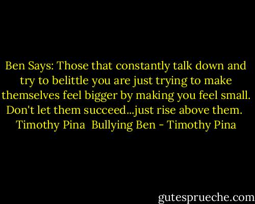 Ben Says: Those that constantly talk down and try to belittle you are just trying to make themselves feel bigger by making you feel small. Don't let them succeed...just rise above them.<br /><br />Timothy Pina <br />Bullying Ben - Timothy Pina