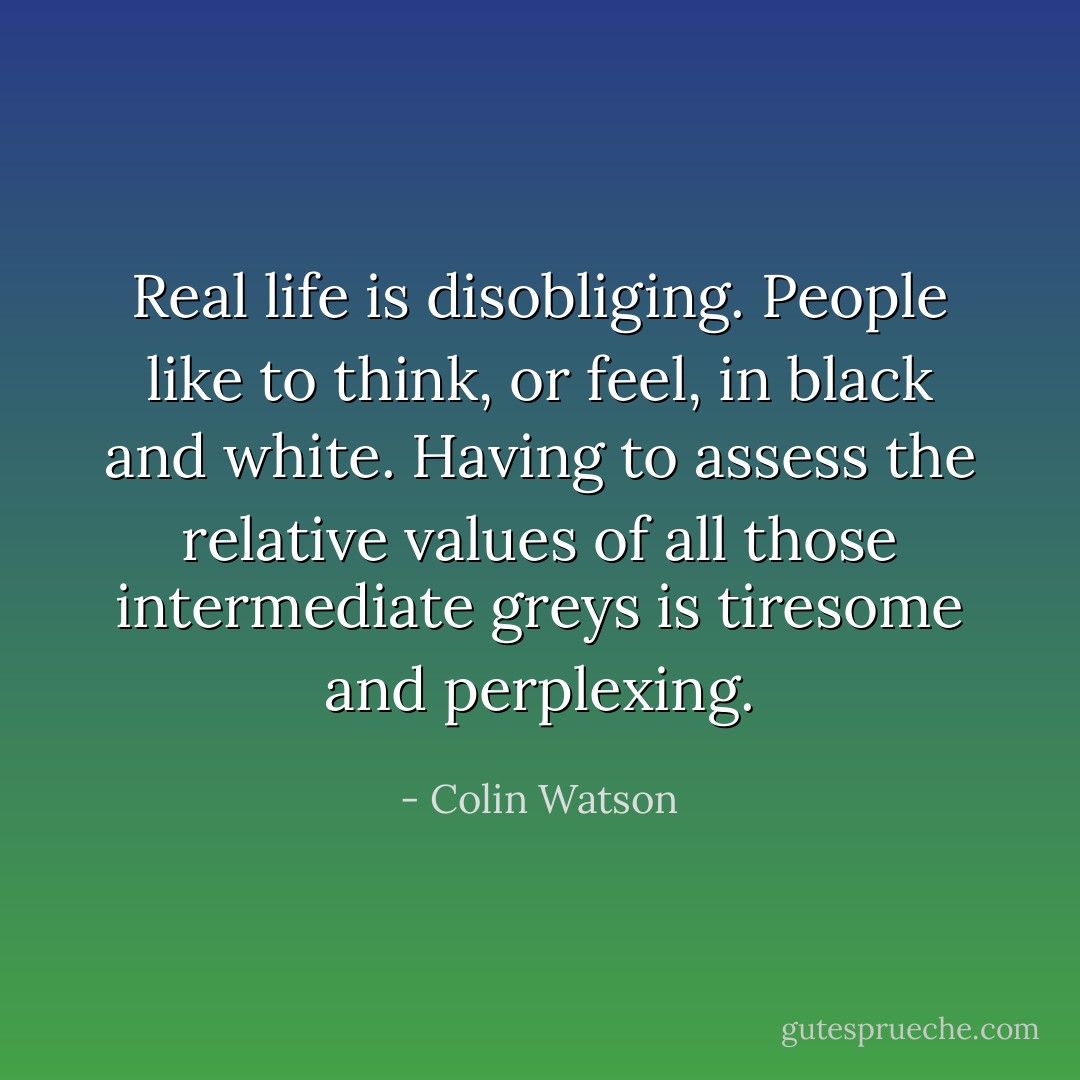 Real life is disobliging. People like to think, or feel, in black and white. Having to assess the relative values of all those intermediate greys is tiresome and perplexing. - Colin Watson