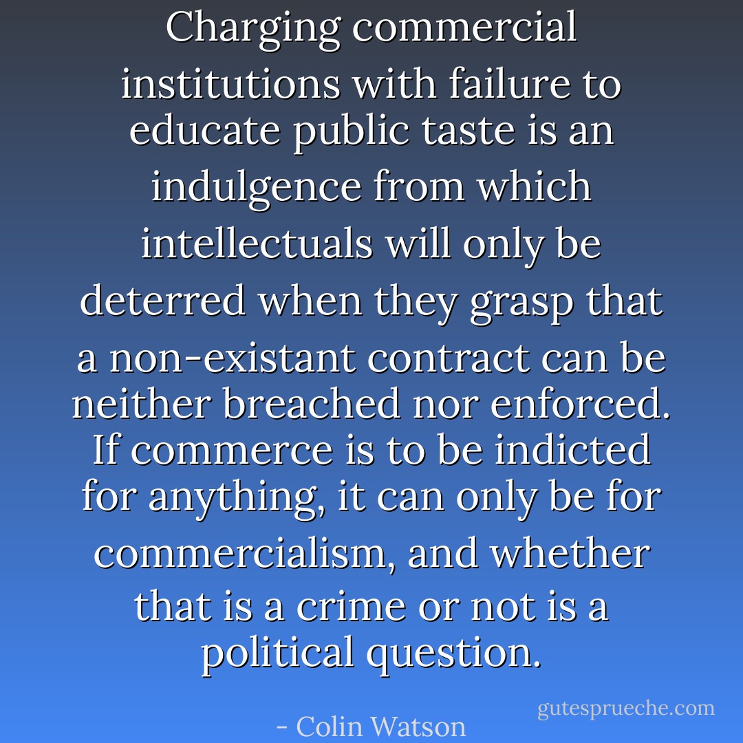 Charging commercial institutions with failure to educate public taste is an indulgence from which intellectuals will only be deterred when they grasp that a non-existant contract can be neither breached nor enforced. If commerce is to be indicted for anything, it can only be for commercialism, and whether that is a crime or not is a political question. - Colin Watson