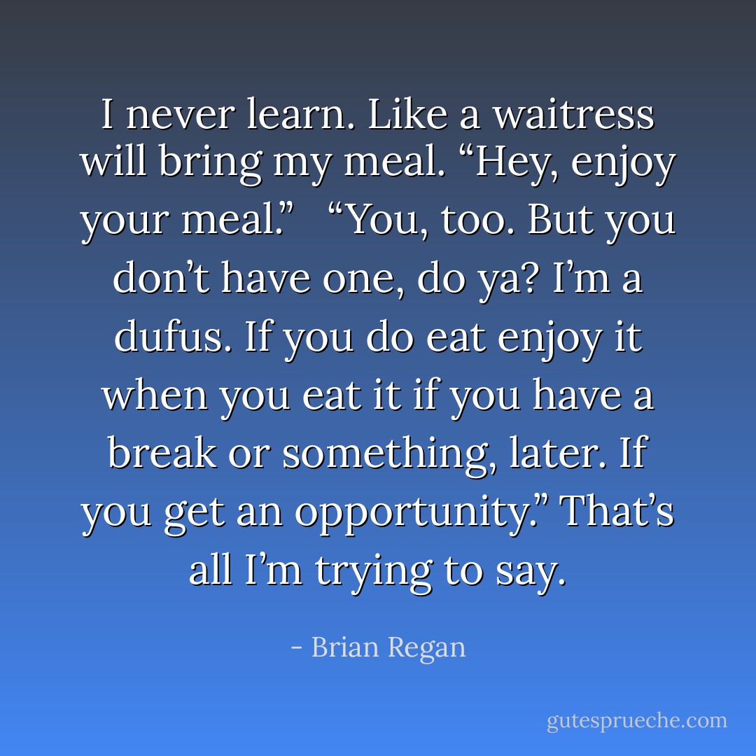 I never learn. Like a waitress will bring my meal. “Hey, enjoy your meal.” <br /><br />“You, too. But you don’t have one, do ya? I’m a dufus. If you do eat enjoy it when you eat it if you have a break or something, later. If you get an opportunity.” That’s all I’m trying to say. - Brian Regan