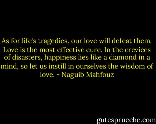 As for life's tragedies, our love will defeat them. Love is the most effective cure. In the crevices of disasters, happiness lies like a diamond in a mind, so let us instill in ourselves the wisdom of love. - Naguib Mahfouz