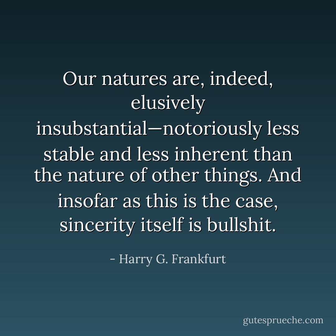 Our natures are, indeed, elusively insubstantial—notoriously less stable and less inherent than the nature of other things. And insofar as this is the case, sincerity itself is bullshit. - Harry G. Frankfurt