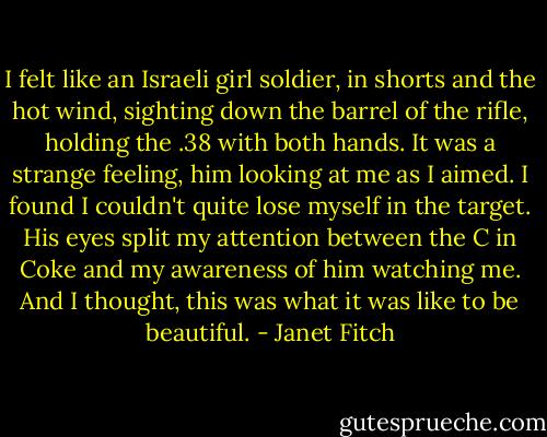 I felt like an Israeli girl soldier, in shorts and the hot wind, sighting down the barrel of the rifle, holding the .38 with both hands. It was a strange feeling, him looking at me as I aimed. I found I couldn't quite lose myself in the target. His eyes split my attention between the C in Coke and my awareness of him watching me. And I thought, this was what it was like to be beautiful. - Janet Fitch