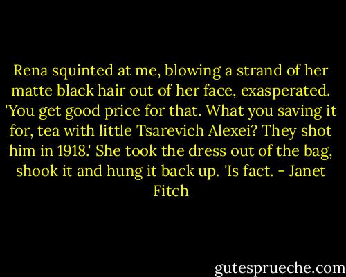 Rena squinted at me, blowing a strand of her matte black hair out of her face, exasperated. 'You get good price for that. What you saving it for, tea with little Tsarevich Alexei? They shot him in 1918.' She took the dress out of the bag, shook it and hung it back up. 'Is fact. - Janet Fitch