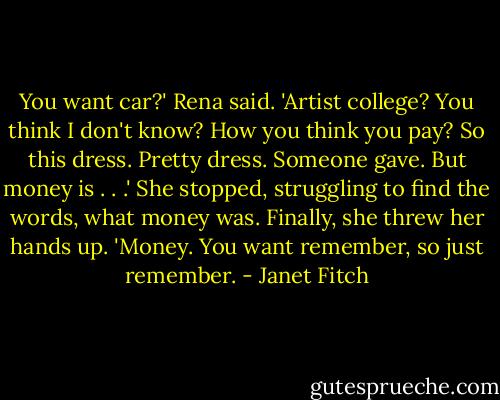 You want car?' Rena said. 'Artist college? You think I don't know? How you think you pay? So this dress. Pretty dress. Someone gave. But money is . . .' She stopped, struggling to find the words, what money was. Finally, she threw her hands up. 'Money. You want remember, so just remember. - Janet Fitch
