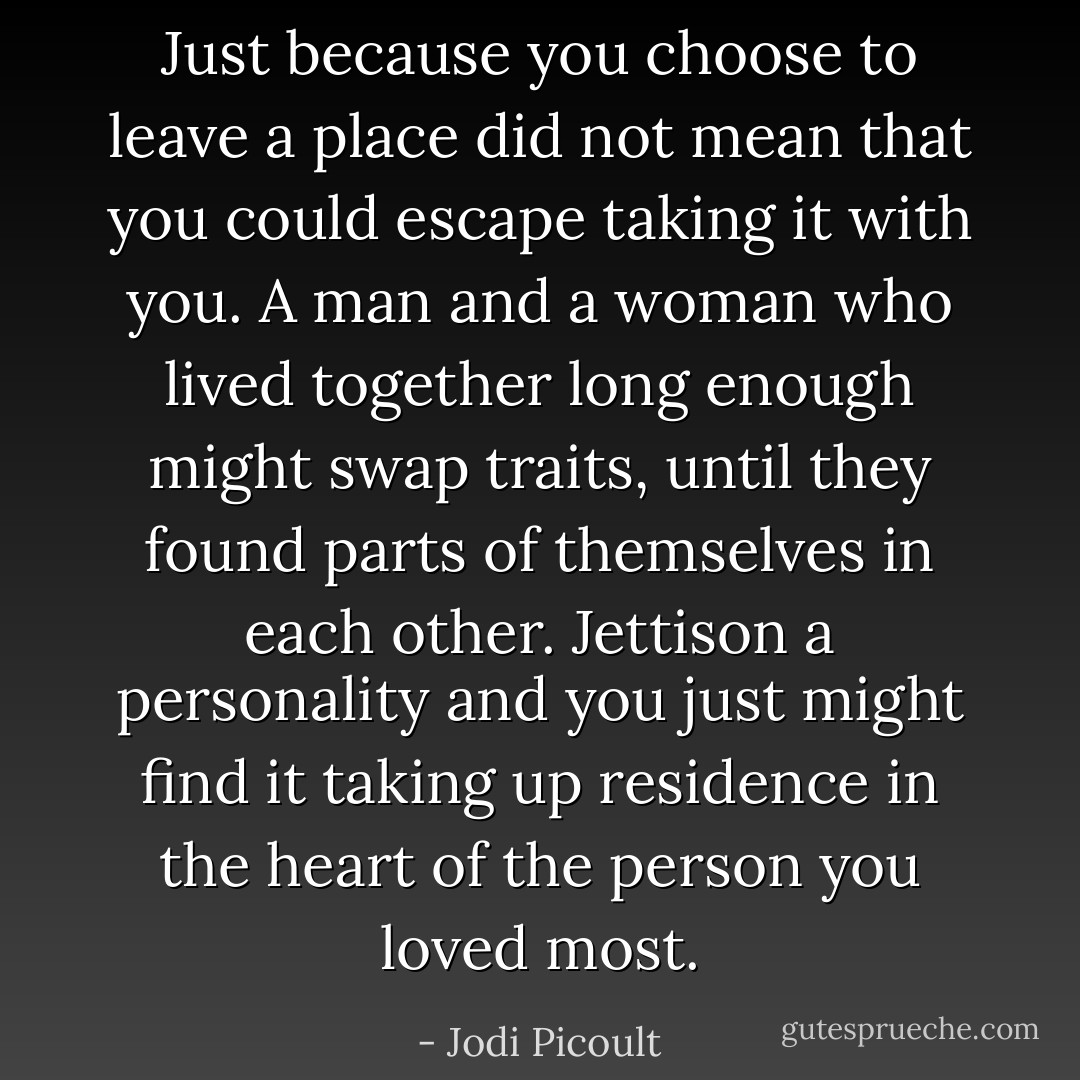 Just because you choose to leave a place did not mean that you could escape taking it with you. A man and a woman who lived together long enough might swap traits, until they found parts of themselves in each other. Jettison a personality and you just might find it taking up residence in the heart of the person you loved most. - Jodi Picoult