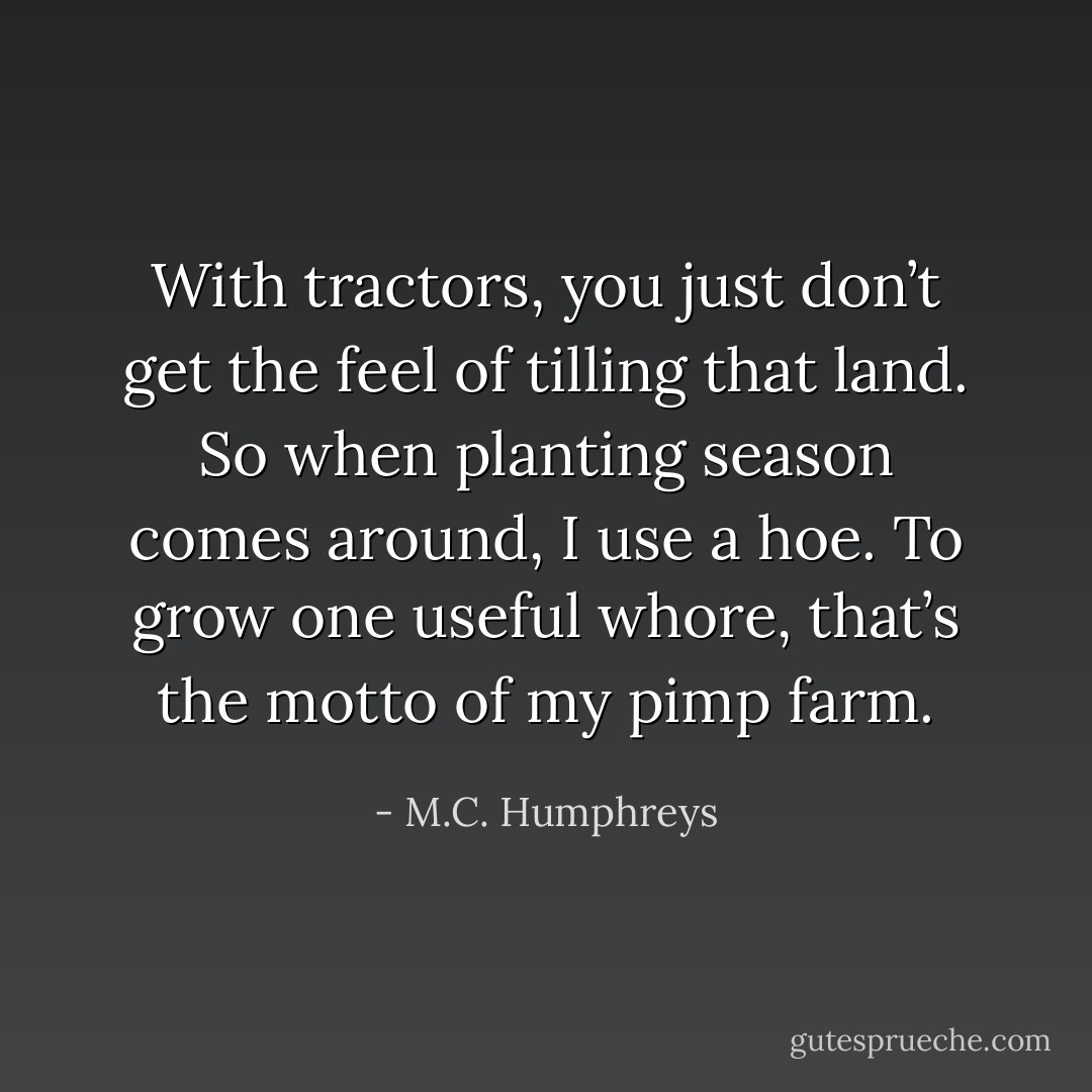 With tractors, you just don’t get the feel of tilling that land. So when planting season comes around, I use a hoe. To grow one useful whore, that’s the motto of my pimp farm. - M.C. Humphreys