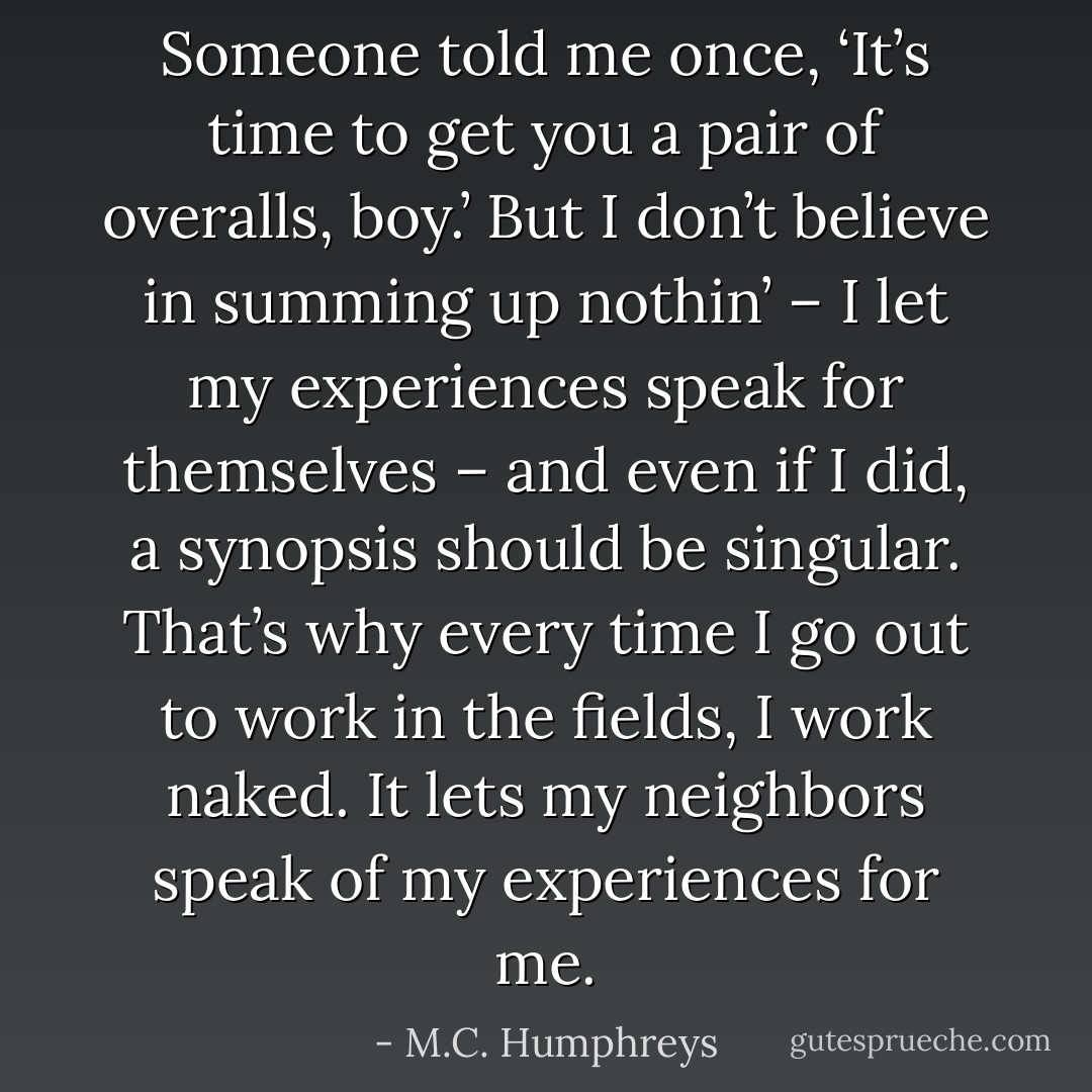 Someone told me once, ‘It’s time to get you a pair of overalls, boy.’ But I don’t believe in summing up nothin’ – I let my experiences speak for themselves – and even if I did, a synopsis should be singular. That’s why every time I go out to work in the fields, I work naked. It lets my neighbors speak of my experiences for me. - M.C. Humphreys