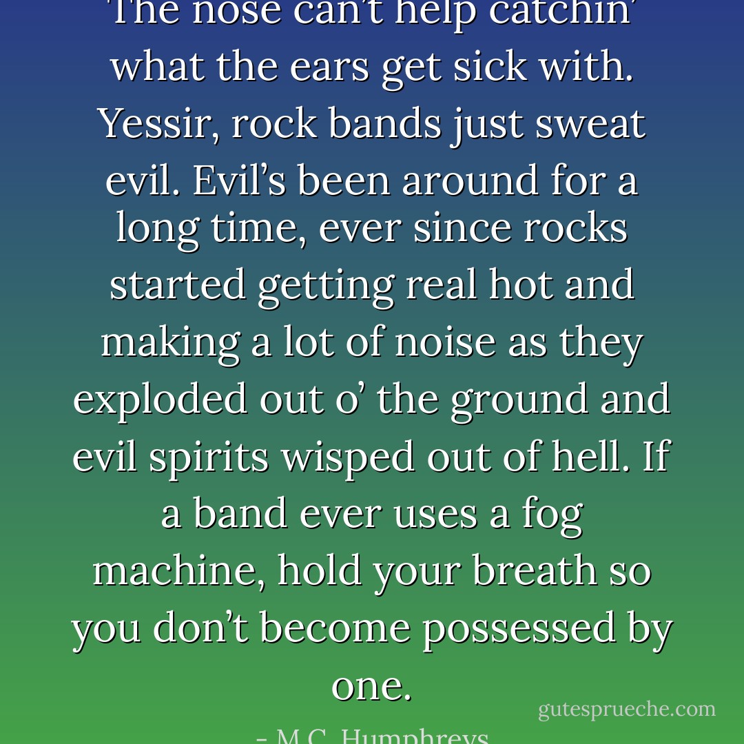 The nose can’t help catchin’ what the ears get sick with. Yessir, rock bands just sweat evil. Evil’s been around for a long time, ever since rocks started getting real hot and making a lot of noise as they exploded out o’ the ground and evil spirits wisped out of hell. If a band ever uses a fog machine, hold your breath so you don’t become possessed by one. - M.C. Humphreys
