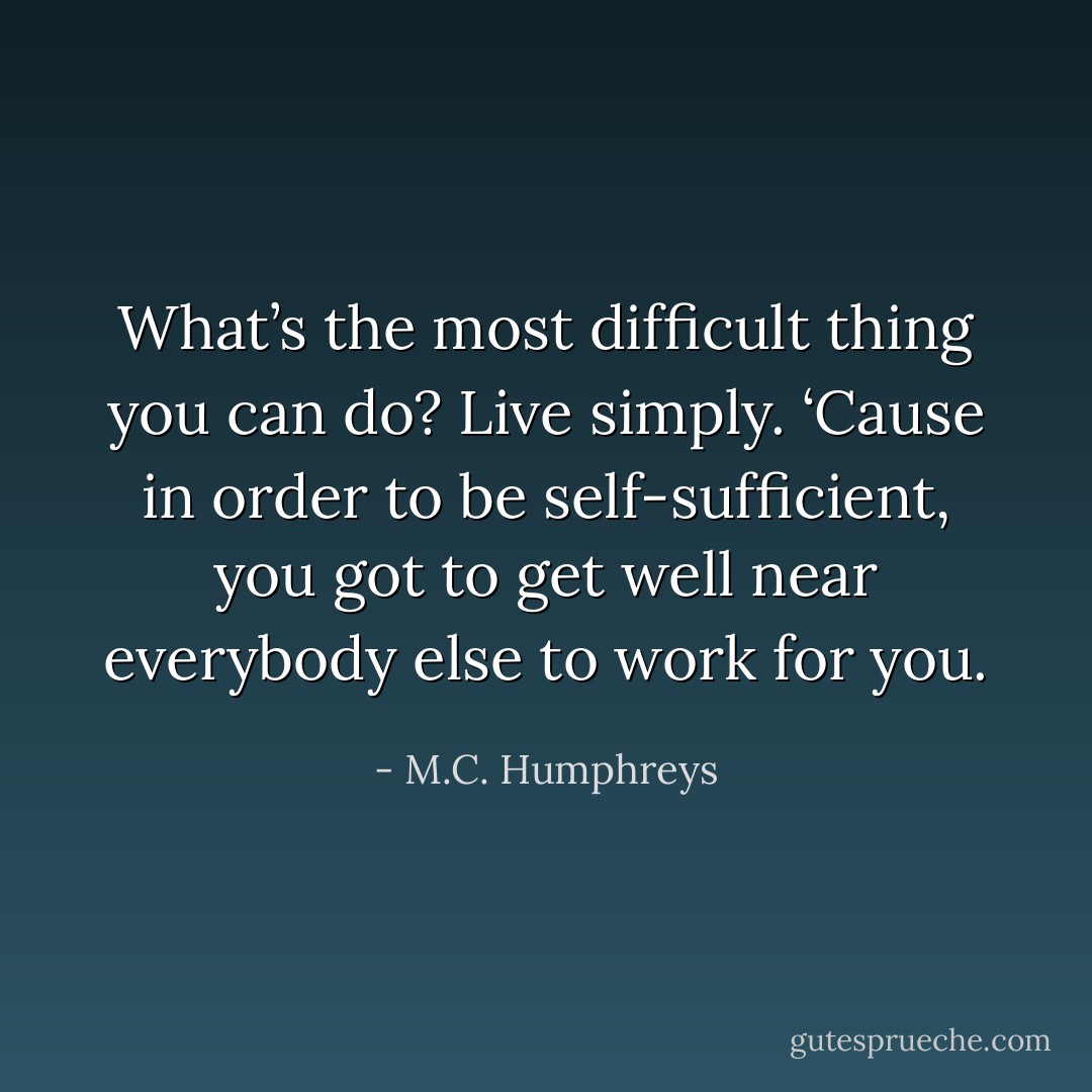 What’s the most difficult thing you can do? Live simply. ‘Cause in order to be self-sufficient, you got to get well near everybody else to work for you. - M.C. Humphreys