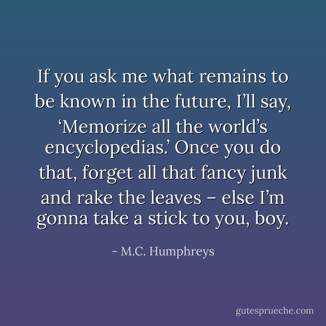 If you ask me what remains to be known in the future, I’ll say, ‘Memorize all the world’s encyclopedias.’ Once you do that, forget all that fancy junk and rake the leaves – else I’m gonna take a stick to you, boy. - M.C. Humphreys