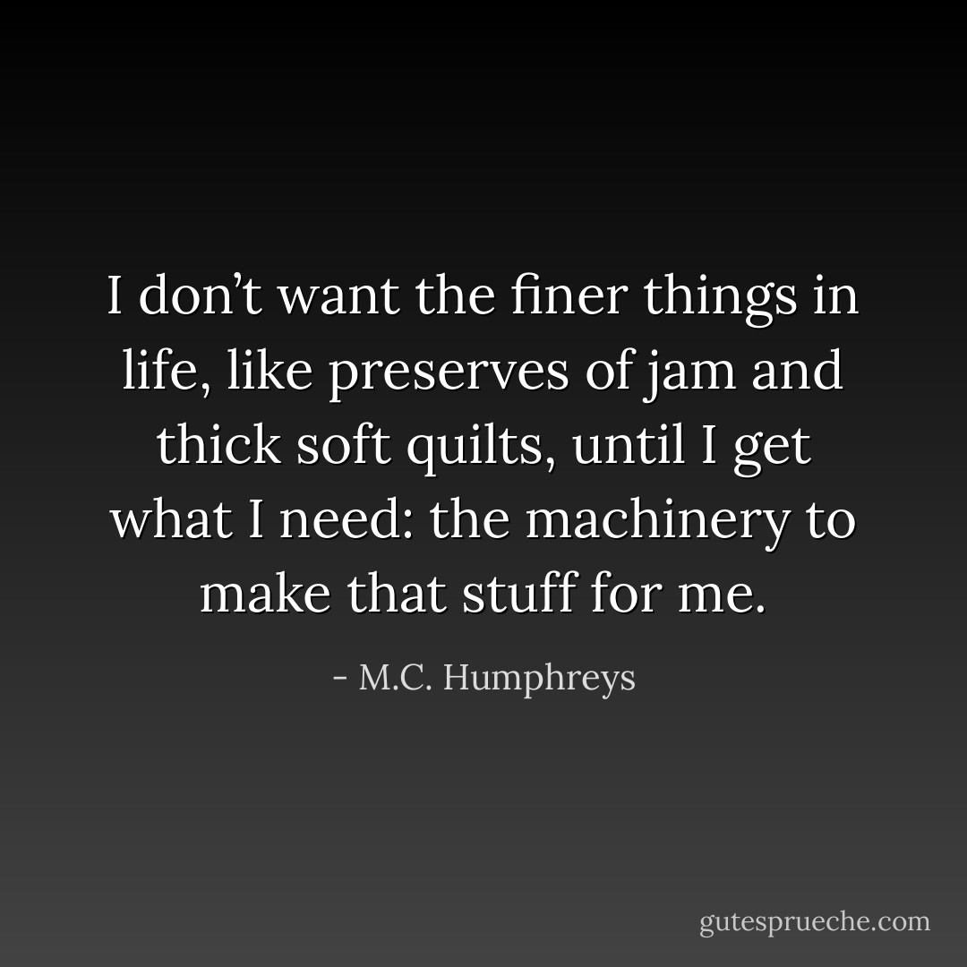 I don’t want the finer things in life, like preserves of jam and thick soft quilts, until I get what I need: the machinery to make that stuff for me. - M.C. Humphreys