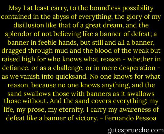 May I at least carry, to the boundless possibility contained in the abyss of everything, the glory of my disillusion like that of a great dream, and the splendor of not believing like a banner of defeat; a banner in feeble hands, but still and all a banner, dragged through mud and the blood of the weak but raised high for who knows what reason - whether in defiance, or as a challenge, or in mere desperation - as we vanish into quicksand. No one knows for what reason, because no one knows anything, and the sand swallows those with banners as it swallows those without. And the sand covers everything: my life, my prose, my eternity. I carry my awareness of defeat like a banner of victory. - Fernando Pessoa