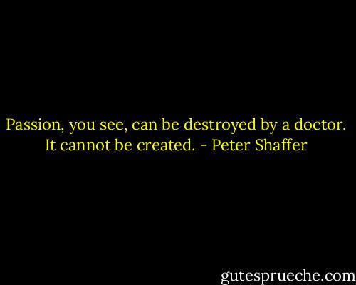 Passion, you see, can be destroyed by a doctor. It cannot be created. - Peter Shaffer