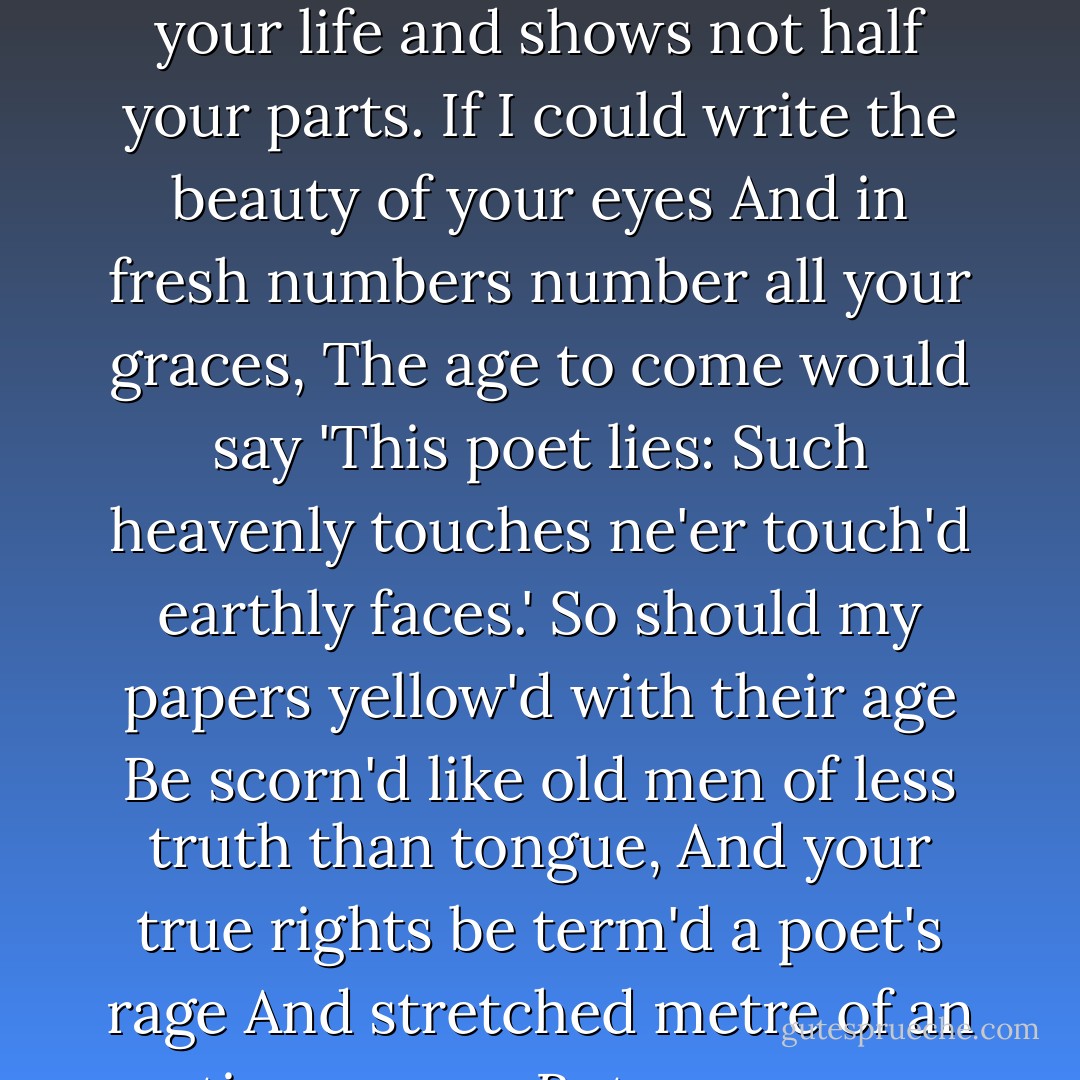 Who will believe my verse in time to come,<br />If it were fill'd with your most high deserts?<br />Though yet, heaven knows, it is but as a tomb<br />Which hides your life and shows not half your parts.<br />If I could write the beauty of your eyes<br />And in fresh numbers number all your graces,<br />The age to come would say 'This poet lies:<br />Such heavenly touches ne'er touch'd earthly faces.'<br />So should my papers yellow'd with their age<br />Be scorn'd like old men of less truth than tongue,<br />And your true rights be term'd a poet's rage<br />And stretched metre of an antique song:<br /> But were some child of yours alive that time,<br /> You should live twice; in it and in my rhyme. - William Shakespeare