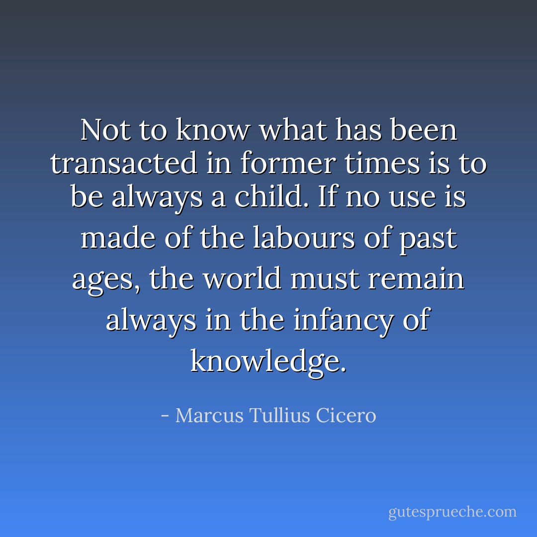 Not to know what has been transacted in former times is to be always a child. If no use is made of the labours of past ages, the world must remain always in the infancy of knowledge. - Marcus Tullius Cicero