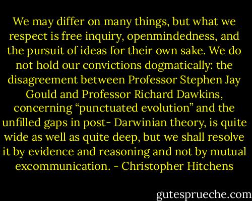 We may differ on many things, but what we respect is free<br />inquiry, openmindedness, and the pursuit of ideas for their own sake.<br />We do not hold our convictions dogmatically: the disagreement between<br />Professor Stephen Jay Gould and Professor Richard Dawkins,<br />concerning “punctuated evolution” and the unfilled gaps in post-<br />Darwinian theory, is quite wide as well as quite deep, but we shall<br />resolve it by evidence and reasoning and not by mutual excommunication. - Christopher Hitchens