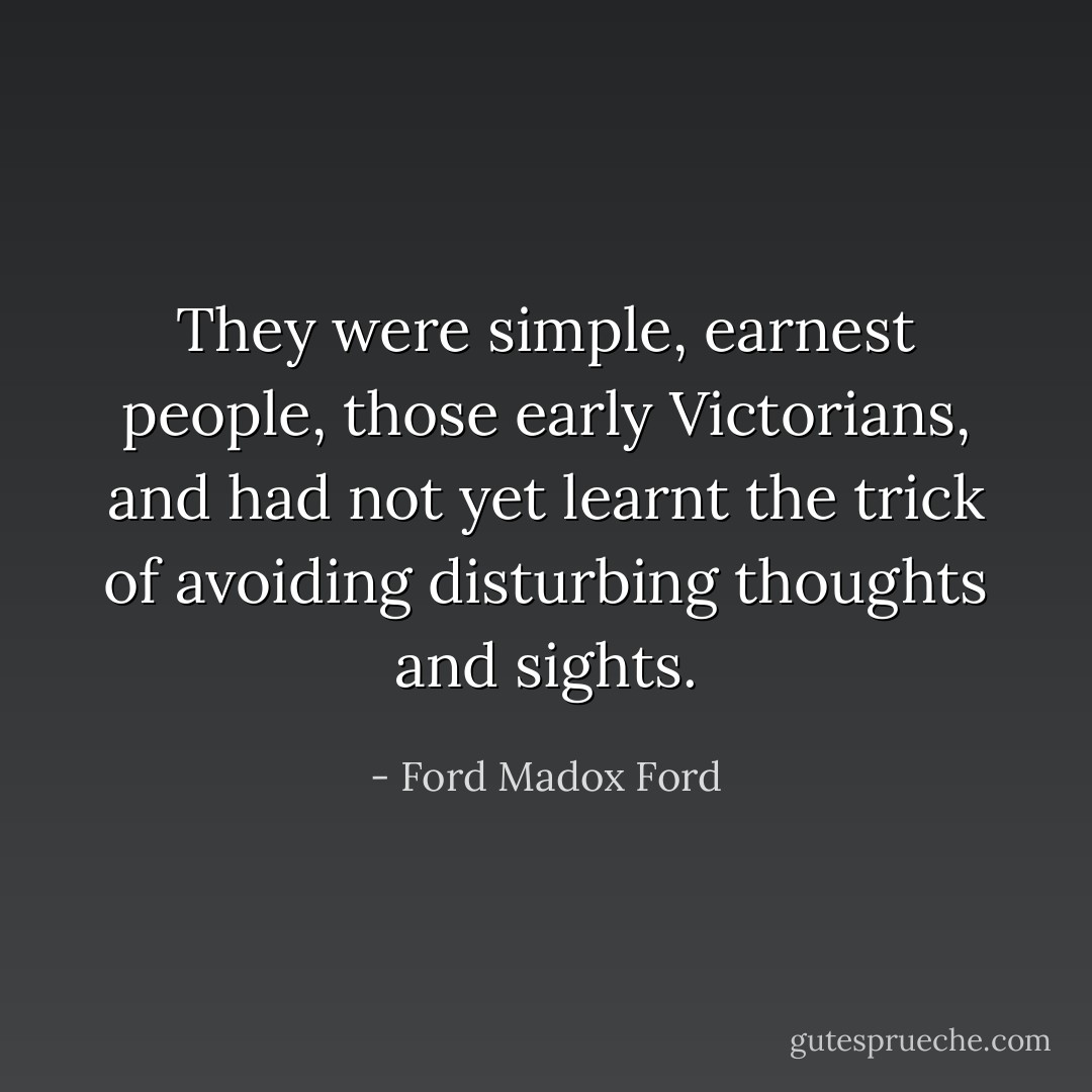 They were simple, earnest people, those early Victorians, and had not yet learnt the trick of avoiding disturbing thoughts and sights. - Ford Madox Ford