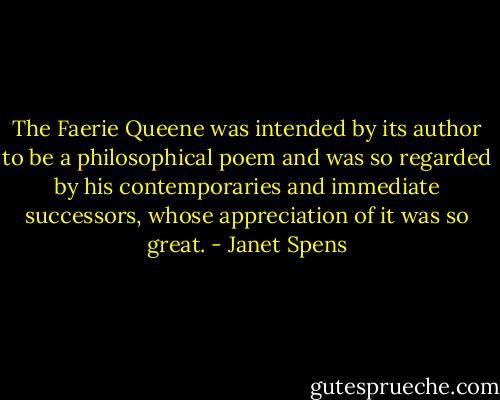 The Faerie Queene was intended by its author to be a philosophical poem and was so regarded by his contemporaries and immediate successors, whose appreciation of it was so great. - Janet Spens