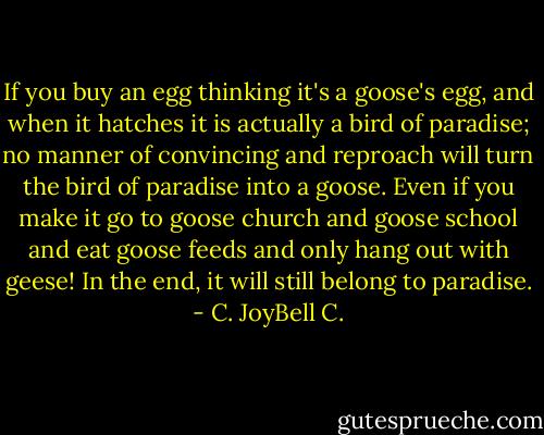 If you buy an egg thinking it's a goose's egg, and when it hatches it is actually a bird of paradise; no manner of convincing and reproach will turn the bird of paradise into a goose. Even if you make it go to goose church and goose school and eat goose feeds and only hang out with geese! In the end, it will still belong to paradise. - C. JoyBell C.