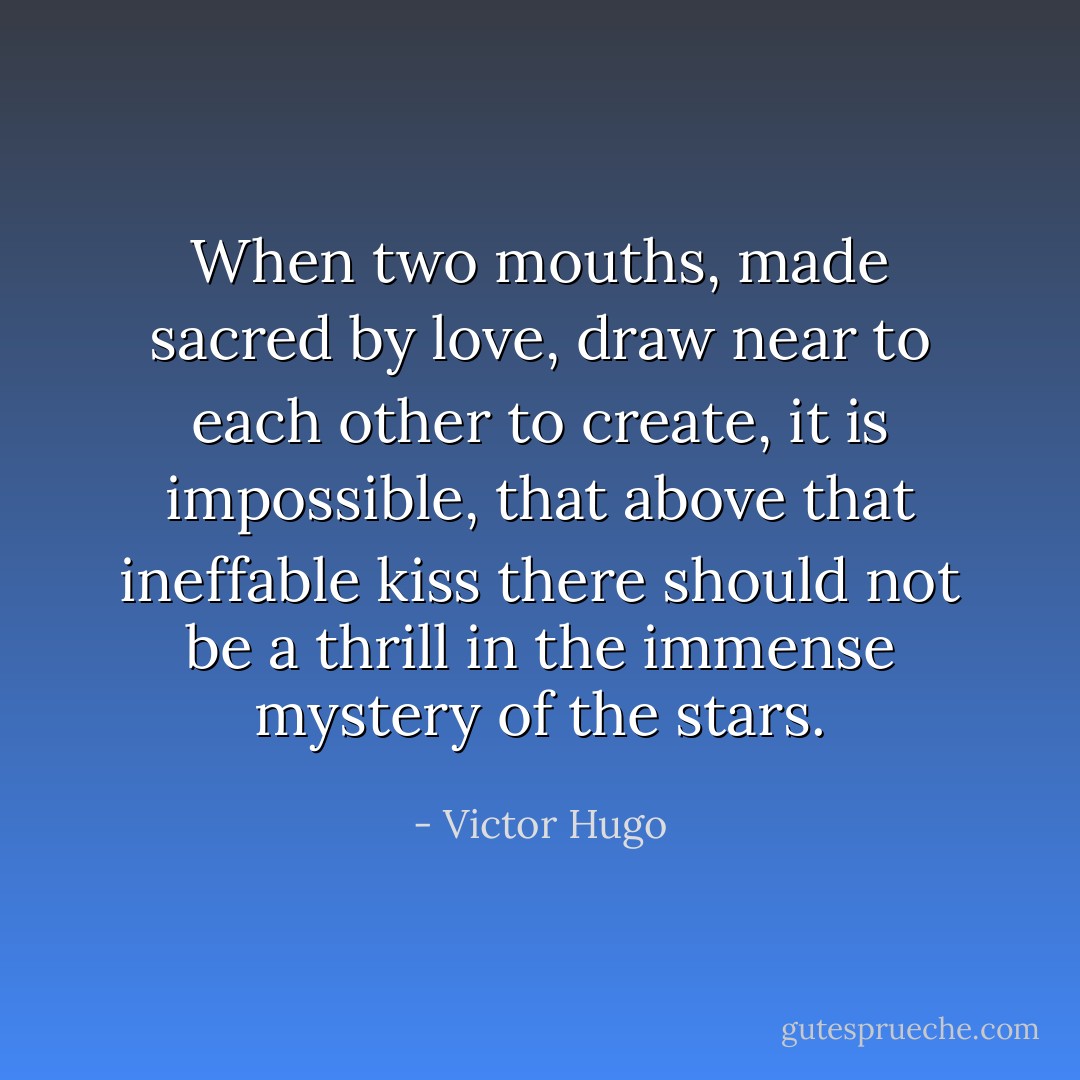 When two mouths, made sacred by love, draw near to each other to create, it is impossible, that above that ineffable kiss there should not be a thrill in the immense mystery of the stars. - Victor Hugo