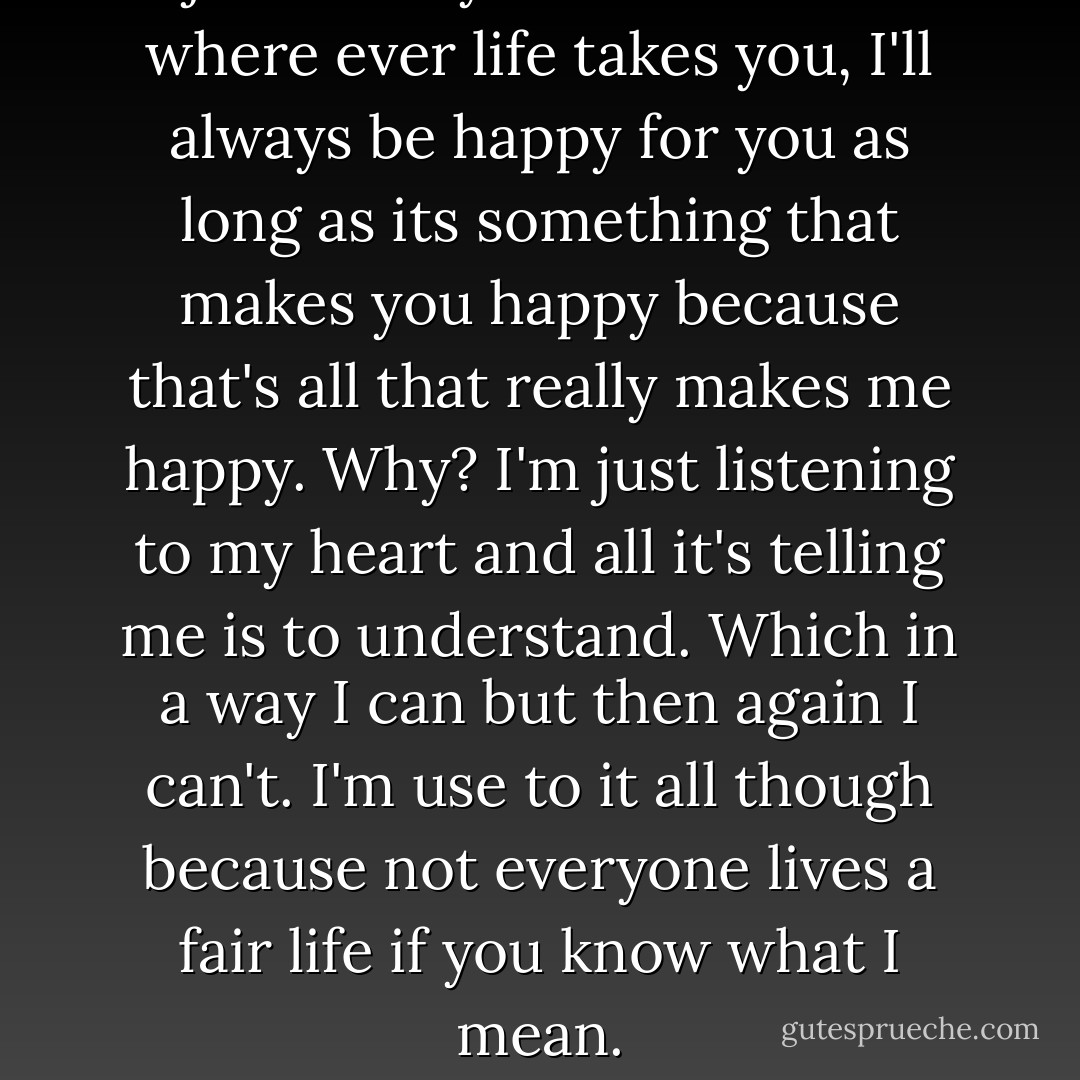 I just want you to know that where ever life takes you, I'll always be happy for you as long as its something that makes you happy because that's all that really makes me happy. Why? I'm just listening to my heart and all it's telling me is to understand. Which in a way I can but then again I can't. I'm use to it all though because not everyone lives a fair life if you know what I mean. - Jonathan Anthony Burkett