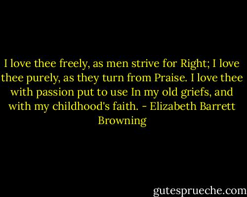 I love thee freely, as men strive for Right; I love thee purely, as they turn from Praise. I love thee with passion put to use In my old griefs, and with my childhood's faith. - Elizabeth Barrett Browning