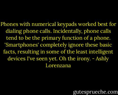 Phones with numerical keypads worked best for dialing phone calls. Incidentally, phone calls tend to be the primary function of a phone. 'Smartphones' completely ignore these basic facts, resulting in some of the least intelligent devices I've seen yet. Oh the irony. - Ashly Lorenzana
