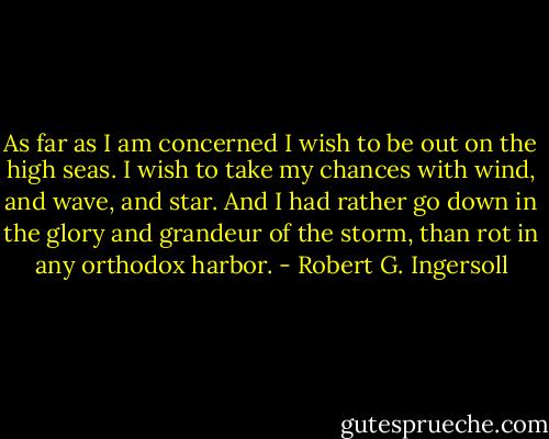 As far as I am concerned I wish to be out on the high seas. I wish to take my chances with wind, and wave, and star. And I had rather go down in the glory and grandeur of the storm, than rot in any orthodox harbor. - Robert G. Ingersoll