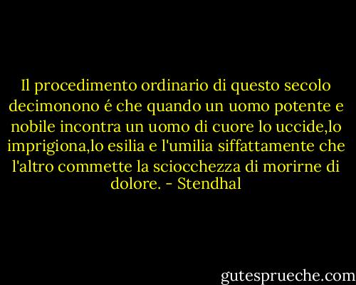 Il procedimento ordinario di questo secolo decimonono é che quando un uomo potente e nobile incontra un uomo di cuore lo uccide,lo imprigiona,lo esilia e l'umilia siffattamente che l'altro commette la sciocchezza di morirne di dolore. - Stendhal