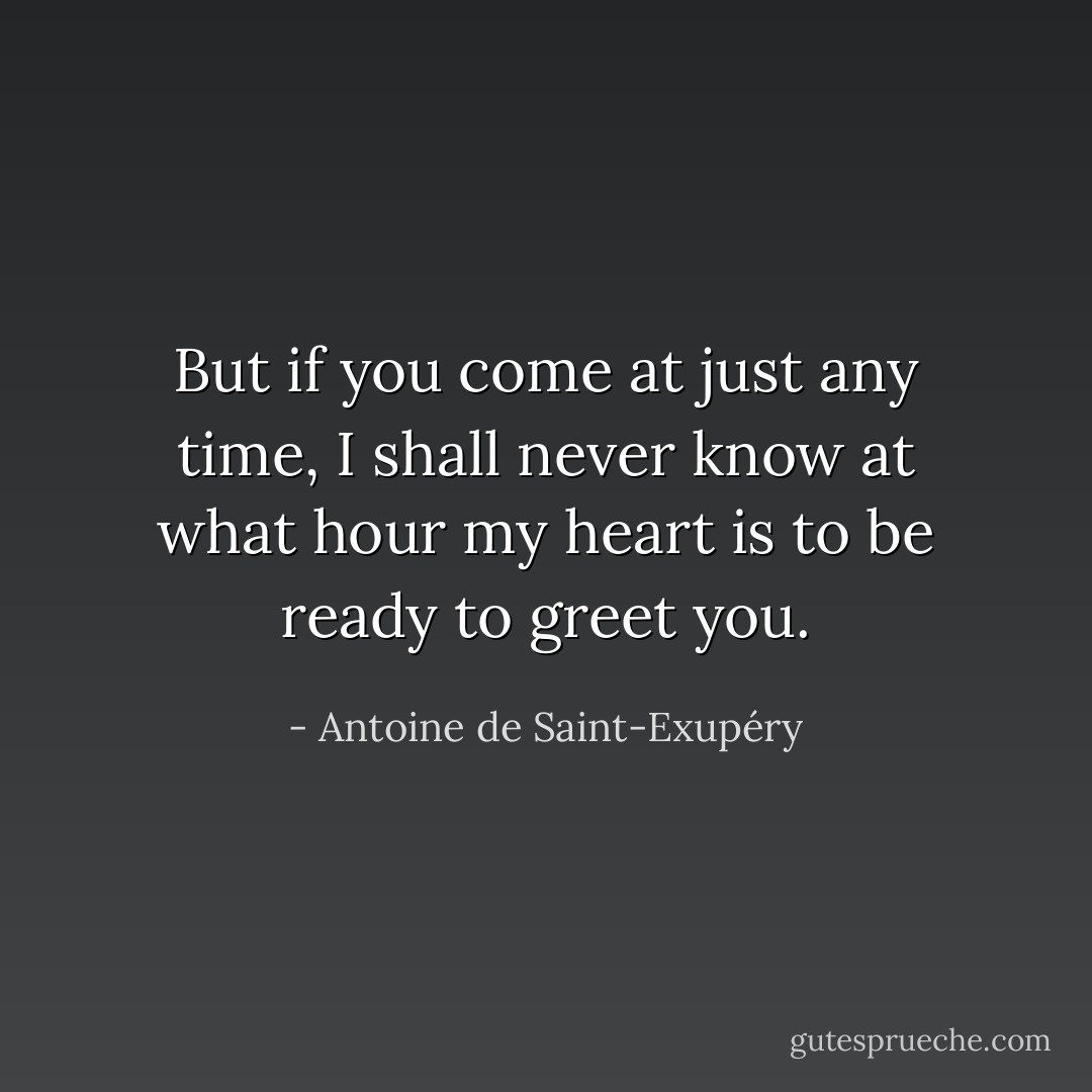 But if you come at just any time, I shall never know at what hour my heart is to be ready to greet you. - Antoine de Saint-Exupéry