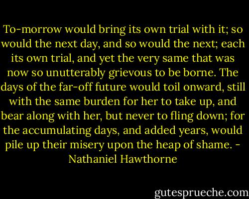 To-morrow would bring its own trial with it; so would the next day, and so would the next; each its own trial, and yet the very same that was now so unutterably grievous to be borne. The days of the far-off future would toil onward, still with the same burden for her to take up, and bear along with her, but never to fling down; for the accumulating days, and added years, would pile up their misery upon the heap of shame. - Nathaniel Hawthorne