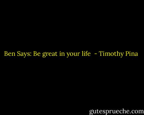 Ben Says: Be great in your life  - Timothy Pina