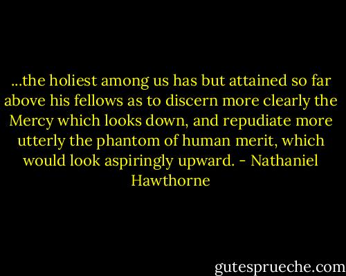 ...the holiest among us has but attained so far above his fellows as to discern more clearly the Mercy which looks down, and repudiate more utterly the phantom of human merit, which would look aspiringly upward. - Nathaniel Hawthorne