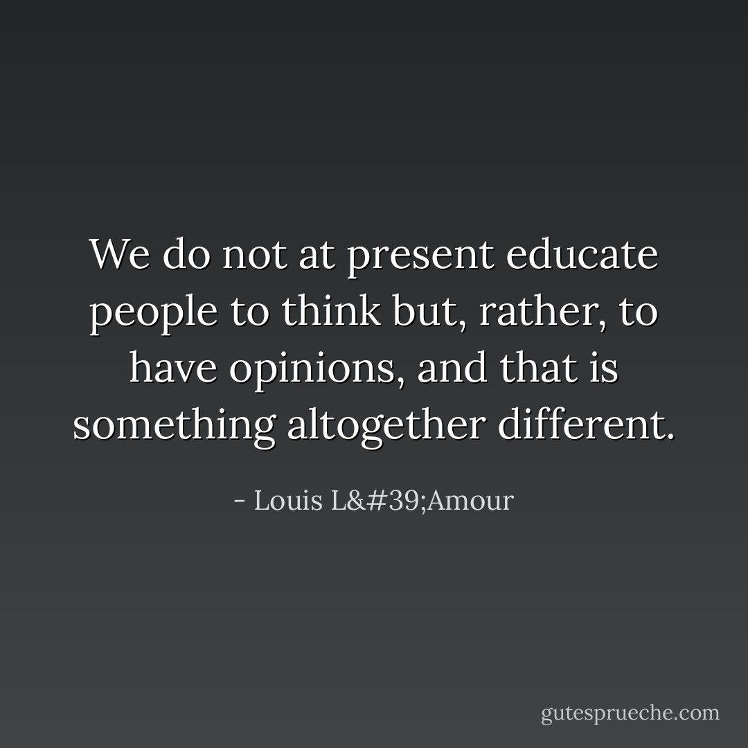 We do not at present educate people to think but, rather, to have opinions, and that is something altogether different. - Louis L'Amour