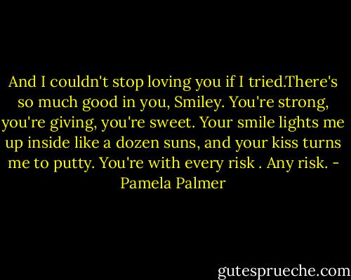 And I couldn't stop loving you if I tried.There's so much good in you, Smiley. You're strong, you're giving, you're sweet. Your smile lights me up inside like a dozen suns, and your kiss turns me to putty. You're with every risk . Any risk. - Pamela Palmer