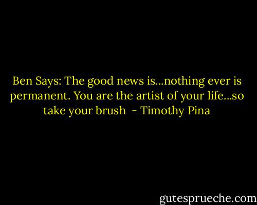 Ben Says: The good news is...nothing ever is permanent. You are the artist of your life...so take your brush  - Timothy Pina