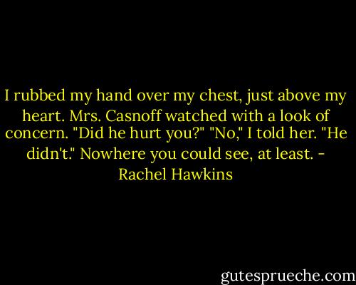 I rubbed my hand over my chest, just above my heart. Mrs. Casnoff watched with a look of concern. "Did he hurt you?"<br />"No," I told her. "He didn't."<br />Nowhere you could see, at least. - Rachel Hawkins