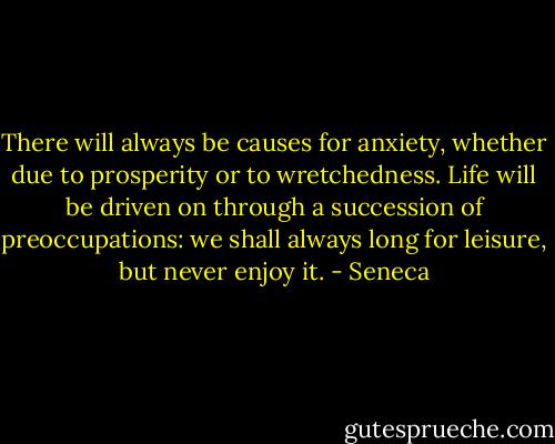 There will always be causes for anxiety, whether due to prosperity or to wretchedness. Life will be driven on through a succession of preoccupations: we shall always long for leisure, but never enjoy it. - Seneca