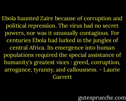 Ebola haunted Zaire because of corruption and political repression. The virus had no secret powers, nor was it unusually contagious. For centuries Ebola had lurked in the jungles of central Africa. Its emergence into human populations required the special assistance of humanity's greatest vices : greed, corruption, arrogance, tyranny, and callousness. - Laurie Garrett