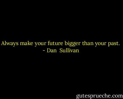 Always make your future bigger than your past. - Dan  Sullivan