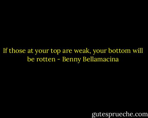 If those at your top are weak, your bottom will be rotten - Benny Bellamacina