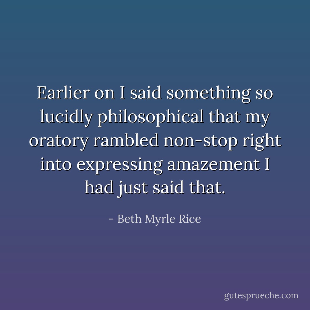 Earlier on I said something so lucidly philosophical that my oratory rambled non-stop right into expressing amazement I had just said that. - Beth Myrle Rice