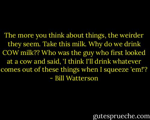 The more you think about things, the weirder they seem. Take this milk. Why do we drink COW milk?? Who was the guy who first looked at a cow and said, 'I think I'll drink whatever comes out of these things when I squeeze 'em!'? - Bill Watterson