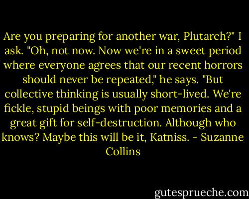 Are you preparing for another war, Plutarch?" I ask.<br />"Oh, not now. Now we're in a sweet period where everyone agrees that our recent horrors should never be repeated," he says. "But collective thinking is usually short-lived. We're fickle, stupid beings with poor memories and a great gift for self-destruction. Although who knows? Maybe this will be it, Katniss. - Suzanne Collins