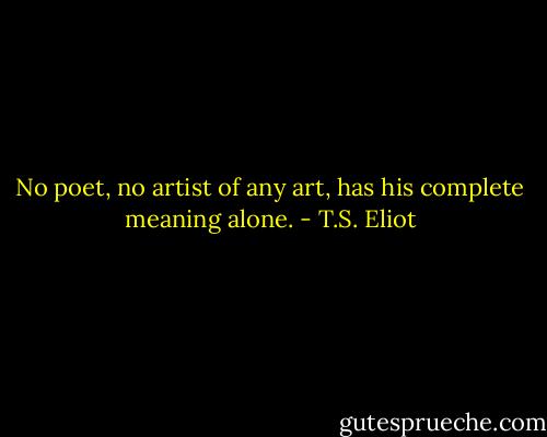 No poet, no artist of any art, has his complete meaning alone. - T.S. Eliot